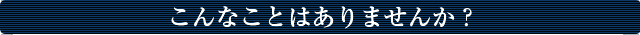 こんなことはありませんか？